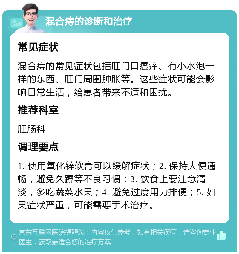 混合痔的诊断和治疗 常见症状 混合痔的常见症状包括肛门口瘙痒、有小水泡一样的东西、肛门周围肿胀等。这些症状可能会影响日常生活，给患者带来不适和困扰。 推荐科室 肛肠科 调理要点 1. 使用氧化锌软膏可以缓解症状；2. 保持大便通畅，避免久蹲等不良习惯；3. 饮食上要注意清淡，多吃蔬菜水果；4. 避免过度用力排便；5. 如果症状严重，可能需要手术治疗。