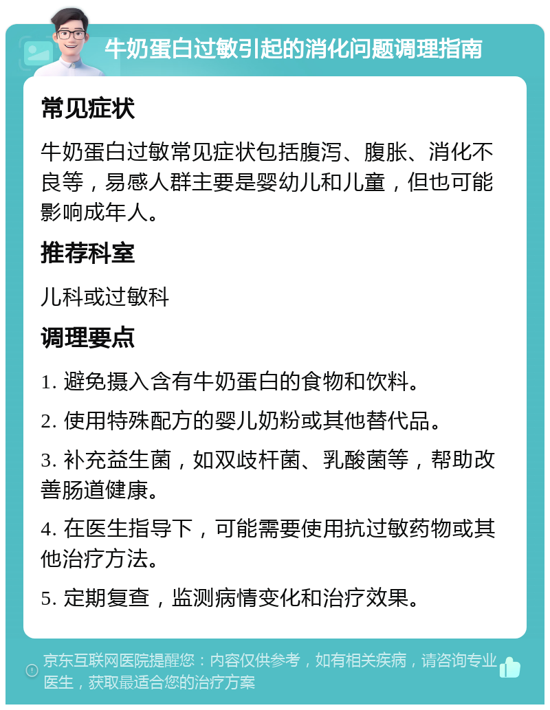 牛奶蛋白过敏引起的消化问题调理指南 常见症状 牛奶蛋白过敏常见症状包括腹泻、腹胀、消化不良等，易感人群主要是婴幼儿和儿童，但也可能影响成年人。 推荐科室 儿科或过敏科 调理要点 1. 避免摄入含有牛奶蛋白的食物和饮料。 2. 使用特殊配方的婴儿奶粉或其他替代品。 3. 补充益生菌，如双歧杆菌、乳酸菌等，帮助改善肠道健康。 4. 在医生指导下，可能需要使用抗过敏药物或其他治疗方法。 5. 定期复查，监测病情变化和治疗效果。