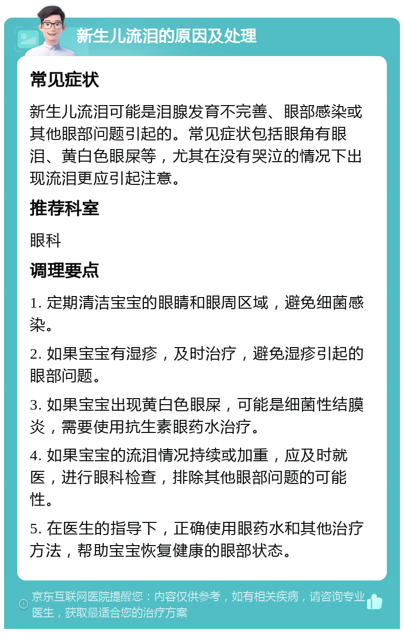 新生儿流泪的原因及处理 常见症状 新生儿流泪可能是泪腺发育不完善、眼部感染或其他眼部问题引起的。常见症状包括眼角有眼泪、黄白色眼屎等，尤其在没有哭泣的情况下出现流泪更应引起注意。 推荐科室 眼科 调理要点 1. 定期清洁宝宝的眼睛和眼周区域，避免细菌感染。 2. 如果宝宝有湿疹，及时治疗，避免湿疹引起的眼部问题。 3. 如果宝宝出现黄白色眼屎，可能是细菌性结膜炎，需要使用抗生素眼药水治疗。 4. 如果宝宝的流泪情况持续或加重，应及时就医，进行眼科检查，排除其他眼部问题的可能性。 5. 在医生的指导下，正确使用眼药水和其他治疗方法，帮助宝宝恢复健康的眼部状态。