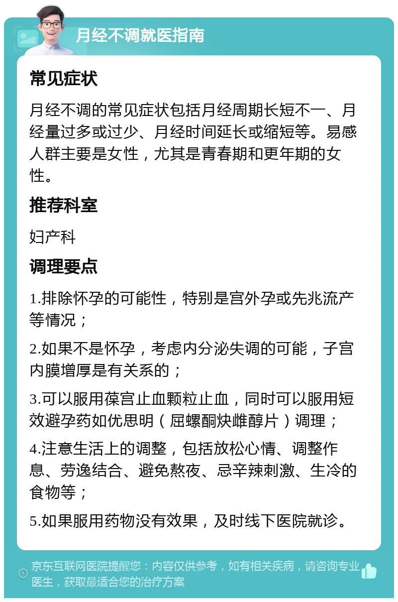 月经不调就医指南 常见症状 月经不调的常见症状包括月经周期长短不一、月经量过多或过少、月经时间延长或缩短等。易感人群主要是女性，尤其是青春期和更年期的女性。 推荐科室 妇产科 调理要点 1.排除怀孕的可能性，特别是宫外孕或先兆流产等情况； 2.如果不是怀孕，考虑内分泌失调的可能，子宫内膜增厚是有关系的； 3.可以服用葆宫止血颗粒止血，同时可以服用短效避孕药如优思明（屈螺酮炔雌醇片）调理； 4.注意生活上的调整，包括放松心情、调整作息、劳逸结合、避免熬夜、忌辛辣刺激、生冷的食物等； 5.如果服用药物没有效果，及时线下医院就诊。