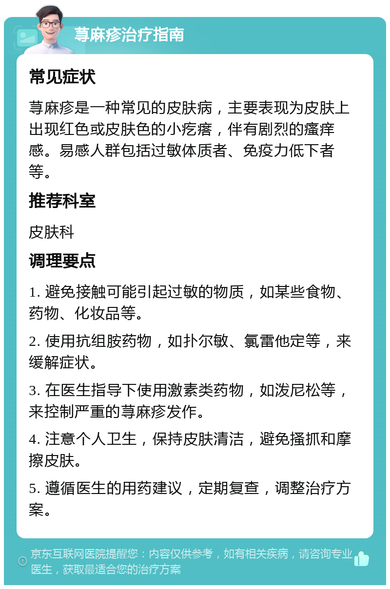 荨麻疹治疗指南 常见症状 荨麻疹是一种常见的皮肤病，主要表现为皮肤上出现红色或皮肤色的小疙瘩，伴有剧烈的瘙痒感。易感人群包括过敏体质者、免疫力低下者等。 推荐科室 皮肤科 调理要点 1. 避免接触可能引起过敏的物质，如某些食物、药物、化妆品等。 2. 使用抗组胺药物，如扑尔敏、氯雷他定等，来缓解症状。 3. 在医生指导下使用激素类药物，如泼尼松等，来控制严重的荨麻疹发作。 4. 注意个人卫生，保持皮肤清洁，避免搔抓和摩擦皮肤。 5. 遵循医生的用药建议，定期复查，调整治疗方案。