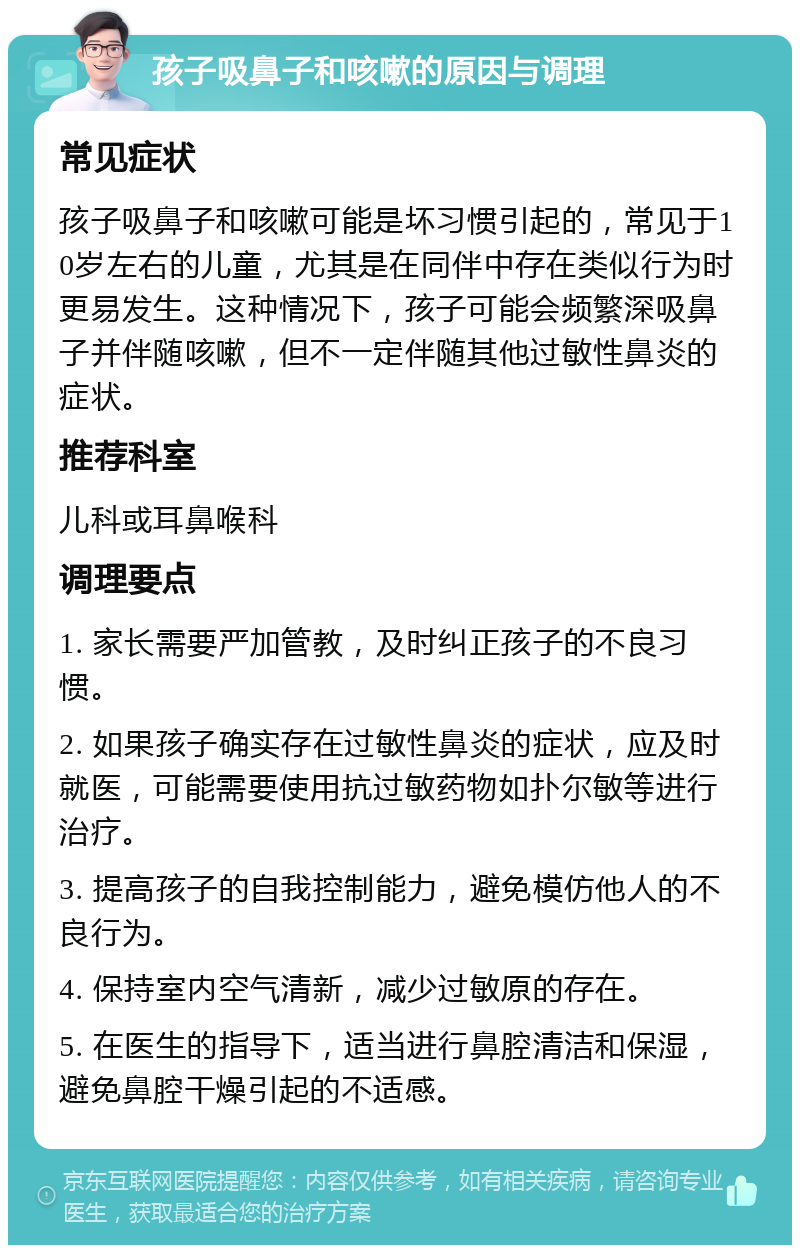 孩子吸鼻子和咳嗽的原因与调理 常见症状 孩子吸鼻子和咳嗽可能是坏习惯引起的，常见于10岁左右的儿童，尤其是在同伴中存在类似行为时更易发生。这种情况下，孩子可能会频繁深吸鼻子并伴随咳嗽，但不一定伴随其他过敏性鼻炎的症状。 推荐科室 儿科或耳鼻喉科 调理要点 1. 家长需要严加管教，及时纠正孩子的不良习惯。 2. 如果孩子确实存在过敏性鼻炎的症状，应及时就医，可能需要使用抗过敏药物如扑尔敏等进行治疗。 3. 提高孩子的自我控制能力，避免模仿他人的不良行为。 4. 保持室内空气清新，减少过敏原的存在。 5. 在医生的指导下，适当进行鼻腔清洁和保湿，避免鼻腔干燥引起的不适感。