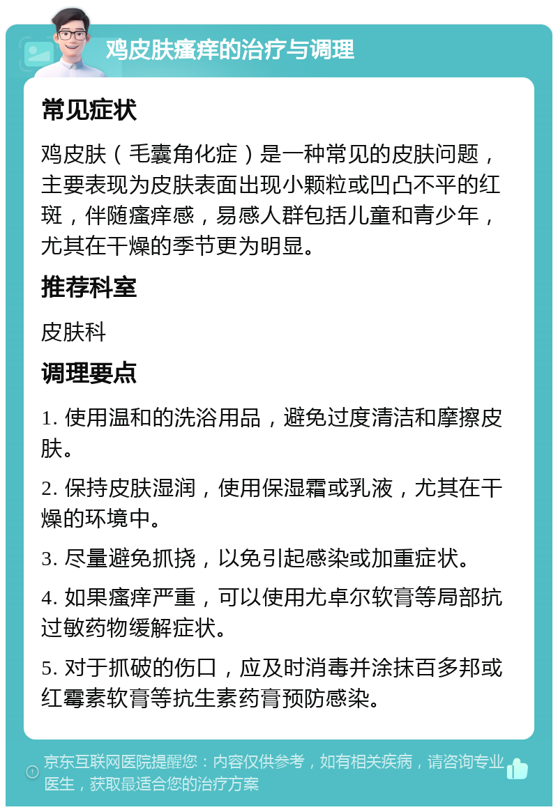 鸡皮肤瘙痒的治疗与调理 常见症状 鸡皮肤（毛囊角化症）是一种常见的皮肤问题，主要表现为皮肤表面出现小颗粒或凹凸不平的红斑，伴随瘙痒感，易感人群包括儿童和青少年，尤其在干燥的季节更为明显。 推荐科室 皮肤科 调理要点 1. 使用温和的洗浴用品，避免过度清洁和摩擦皮肤。 2. 保持皮肤湿润，使用保湿霜或乳液，尤其在干燥的环境中。 3. 尽量避免抓挠，以免引起感染或加重症状。 4. 如果瘙痒严重，可以使用尤卓尔软膏等局部抗过敏药物缓解症状。 5. 对于抓破的伤口，应及时消毒并涂抹百多邦或红霉素软膏等抗生素药膏预防感染。