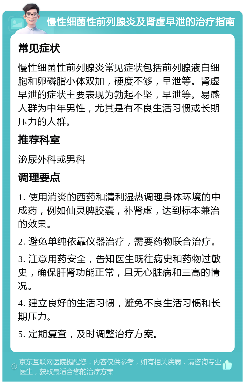 慢性细菌性前列腺炎及肾虚早泄的治疗指南 常见症状 慢性细菌性前列腺炎常见症状包括前列腺液白细胞和卵磷脂小体双加，硬度不够，早泄等。肾虚早泄的症状主要表现为勃起不坚，早泄等。易感人群为中年男性，尤其是有不良生活习惯或长期压力的人群。 推荐科室 泌尿外科或男科 调理要点 1. 使用消炎的西药和清利湿热调理身体环境的中成药，例如仙灵脾胶囊，补肾虚，达到标本兼治的效果。 2. 避免单纯依靠仪器治疗，需要药物联合治疗。 3. 注意用药安全，告知医生既往病史和药物过敏史，确保肝肾功能正常，且无心脏病和三高的情况。 4. 建立良好的生活习惯，避免不良生活习惯和长期压力。 5. 定期复查，及时调整治疗方案。