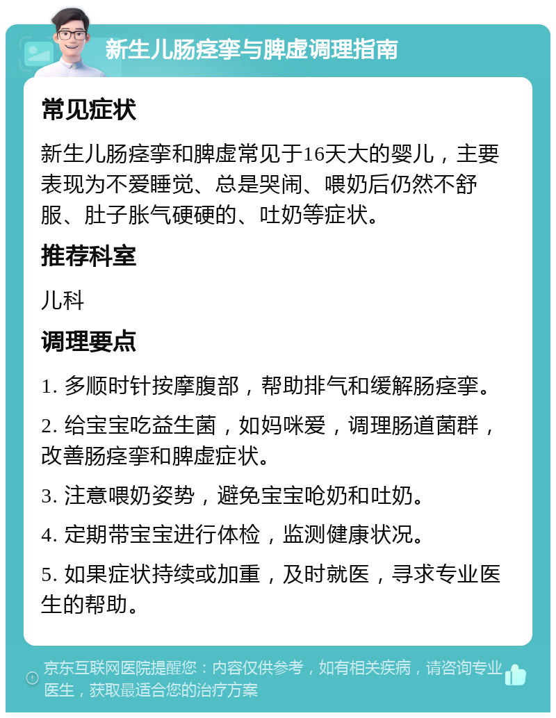 新生儿肠痉挛与脾虚调理指南 常见症状 新生儿肠痉挛和脾虚常见于16天大的婴儿，主要表现为不爱睡觉、总是哭闹、喂奶后仍然不舒服、肚子胀气硬硬的、吐奶等症状。 推荐科室 儿科 调理要点 1. 多顺时针按摩腹部，帮助排气和缓解肠痉挛。 2. 给宝宝吃益生菌，如妈咪爱，调理肠道菌群，改善肠痉挛和脾虚症状。 3. 注意喂奶姿势，避免宝宝呛奶和吐奶。 4. 定期带宝宝进行体检，监测健康状况。 5. 如果症状持续或加重，及时就医，寻求专业医生的帮助。