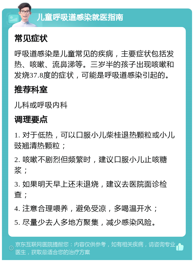 儿童呼吸道感染就医指南 常见症状 呼吸道感染是儿童常见的疾病，主要症状包括发热、咳嗽、流鼻涕等。三岁半的孩子出现咳嗽和发烧37.8度的症状，可能是呼吸道感染引起的。 推荐科室 儿科或呼吸内科 调理要点 1. 对于低热，可以口服小儿柴桂退热颗粒或小儿豉翘清热颗粒； 2. 咳嗽不剧烈但频繁时，建议口服小儿止咳糖浆； 3. 如果明天早上还未退烧，建议去医院面诊检查； 4. 注意合理喂养，避免受凉，多喝温开水； 5. 尽量少去人多地方聚集，减少感染风险。