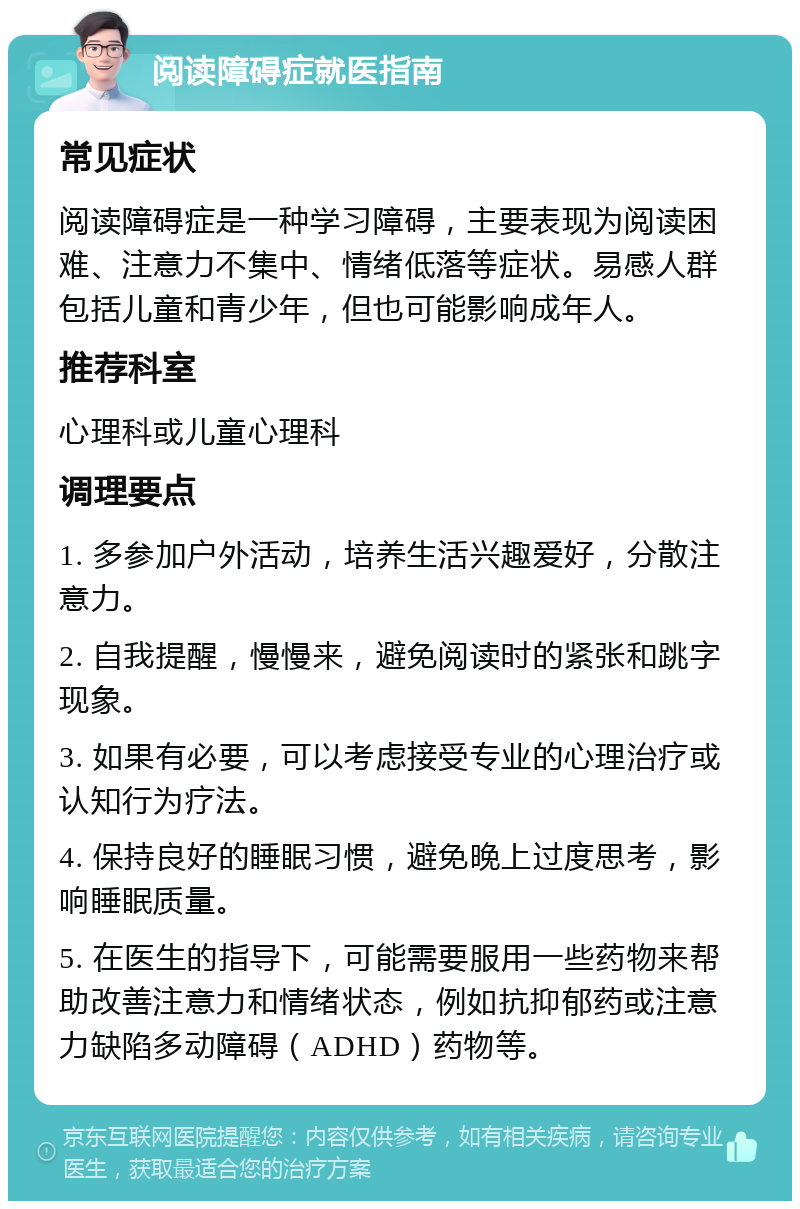 阅读障碍症就医指南 常见症状 阅读障碍症是一种学习障碍，主要表现为阅读困难、注意力不集中、情绪低落等症状。易感人群包括儿童和青少年，但也可能影响成年人。 推荐科室 心理科或儿童心理科 调理要点 1. 多参加户外活动，培养生活兴趣爱好，分散注意力。 2. 自我提醒，慢慢来，避免阅读时的紧张和跳字现象。 3. 如果有必要，可以考虑接受专业的心理治疗或认知行为疗法。 4. 保持良好的睡眠习惯，避免晚上过度思考，影响睡眠质量。 5. 在医生的指导下，可能需要服用一些药物来帮助改善注意力和情绪状态，例如抗抑郁药或注意力缺陷多动障碍（ADHD）药物等。