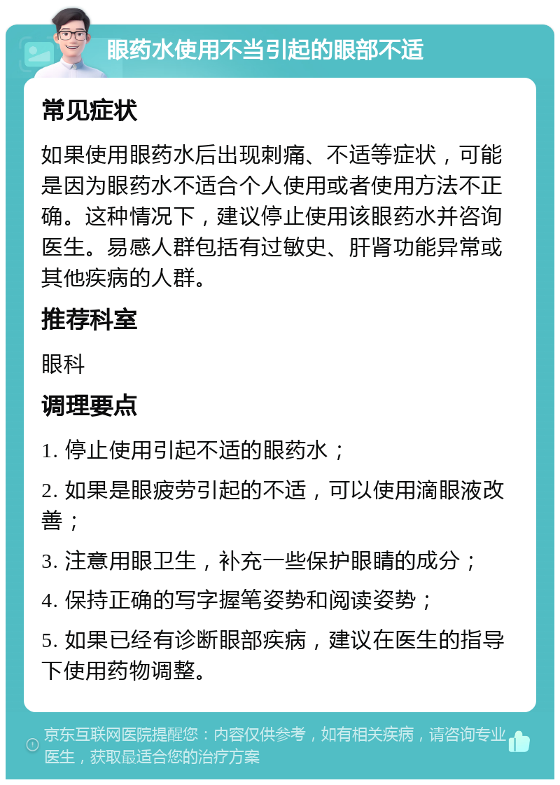 眼药水使用不当引起的眼部不适 常见症状 如果使用眼药水后出现刺痛、不适等症状，可能是因为眼药水不适合个人使用或者使用方法不正确。这种情况下，建议停止使用该眼药水并咨询医生。易感人群包括有过敏史、肝肾功能异常或其他疾病的人群。 推荐科室 眼科 调理要点 1. 停止使用引起不适的眼药水； 2. 如果是眼疲劳引起的不适，可以使用滴眼液改善； 3. 注意用眼卫生，补充一些保护眼睛的成分； 4. 保持正确的写字握笔姿势和阅读姿势； 5. 如果已经有诊断眼部疾病，建议在医生的指导下使用药物调整。