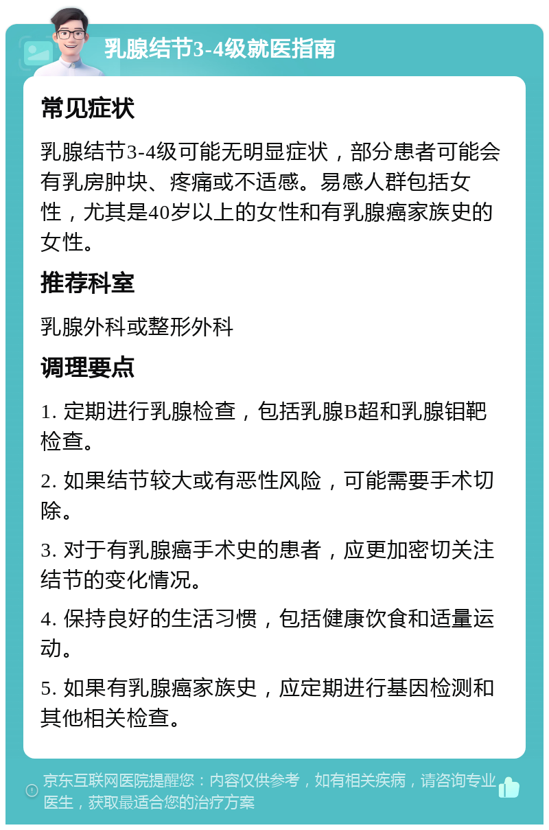 乳腺结节3-4级就医指南 常见症状 乳腺结节3-4级可能无明显症状，部分患者可能会有乳房肿块、疼痛或不适感。易感人群包括女性，尤其是40岁以上的女性和有乳腺癌家族史的女性。 推荐科室 乳腺外科或整形外科 调理要点 1. 定期进行乳腺检查，包括乳腺B超和乳腺钼靶检查。 2. 如果结节较大或有恶性风险，可能需要手术切除。 3. 对于有乳腺癌手术史的患者，应更加密切关注结节的变化情况。 4. 保持良好的生活习惯，包括健康饮食和适量运动。 5. 如果有乳腺癌家族史，应定期进行基因检测和其他相关检查。