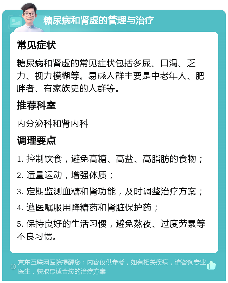 糖尿病和肾虚的管理与治疗 常见症状 糖尿病和肾虚的常见症状包括多尿、口渴、乏力、视力模糊等。易感人群主要是中老年人、肥胖者、有家族史的人群等。 推荐科室 内分泌科和肾内科 调理要点 1. 控制饮食，避免高糖、高盐、高脂肪的食物； 2. 适量运动，增强体质； 3. 定期监测血糖和肾功能，及时调整治疗方案； 4. 遵医嘱服用降糖药和肾脏保护药； 5. 保持良好的生活习惯，避免熬夜、过度劳累等不良习惯。