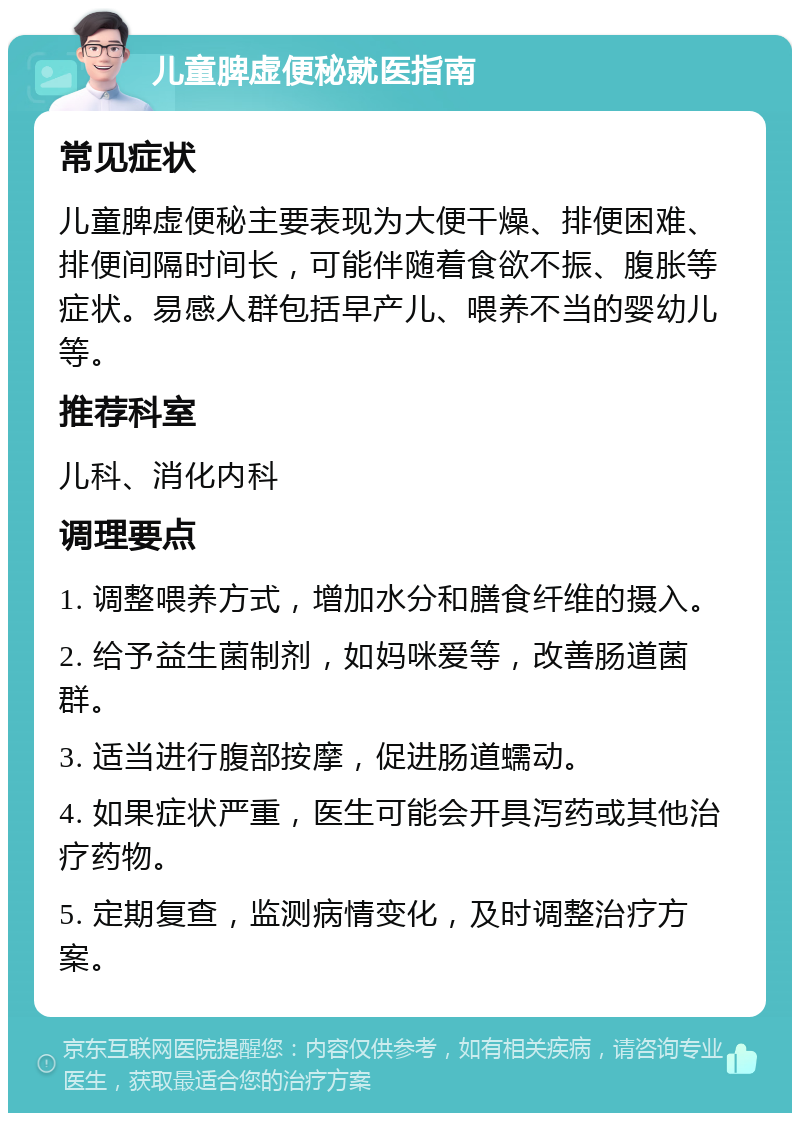 儿童脾虚便秘就医指南 常见症状 儿童脾虚便秘主要表现为大便干燥、排便困难、排便间隔时间长，可能伴随着食欲不振、腹胀等症状。易感人群包括早产儿、喂养不当的婴幼儿等。 推荐科室 儿科、消化内科 调理要点 1. 调整喂养方式，增加水分和膳食纤维的摄入。 2. 给予益生菌制剂，如妈咪爱等，改善肠道菌群。 3. 适当进行腹部按摩，促进肠道蠕动。 4. 如果症状严重，医生可能会开具泻药或其他治疗药物。 5. 定期复查，监测病情变化，及时调整治疗方案。