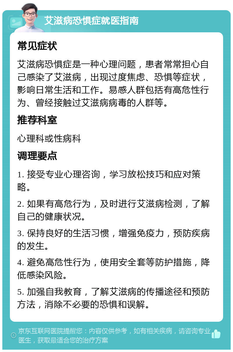 艾滋病恐惧症就医指南 常见症状 艾滋病恐惧症是一种心理问题，患者常常担心自己感染了艾滋病，出现过度焦虑、恐惧等症状，影响日常生活和工作。易感人群包括有高危性行为、曾经接触过艾滋病病毒的人群等。 推荐科室 心理科或性病科 调理要点 1. 接受专业心理咨询，学习放松技巧和应对策略。 2. 如果有高危行为，及时进行艾滋病检测，了解自己的健康状况。 3. 保持良好的生活习惯，增强免疫力，预防疾病的发生。 4. 避免高危性行为，使用安全套等防护措施，降低感染风险。 5. 加强自我教育，了解艾滋病的传播途径和预防方法，消除不必要的恐惧和误解。