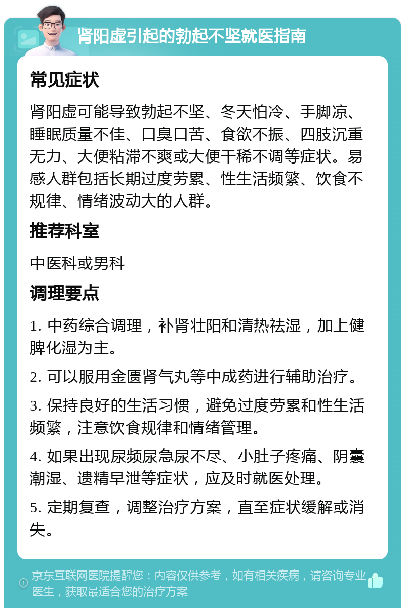 肾阳虚引起的勃起不坚就医指南 常见症状 肾阳虚可能导致勃起不坚、冬天怕冷、手脚凉、睡眠质量不佳、口臭口苦、食欲不振、四肢沉重无力、大便粘滞不爽或大便干稀不调等症状。易感人群包括长期过度劳累、性生活频繁、饮食不规律、情绪波动大的人群。 推荐科室 中医科或男科 调理要点 1. 中药综合调理，补肾壮阳和清热祛湿，加上健脾化湿为主。 2. 可以服用金匮肾气丸等中成药进行辅助治疗。 3. 保持良好的生活习惯，避免过度劳累和性生活频繁，注意饮食规律和情绪管理。 4. 如果出现尿频尿急尿不尽、小肚子疼痛、阴囊潮湿、遗精早泄等症状，应及时就医处理。 5. 定期复查，调整治疗方案，直至症状缓解或消失。