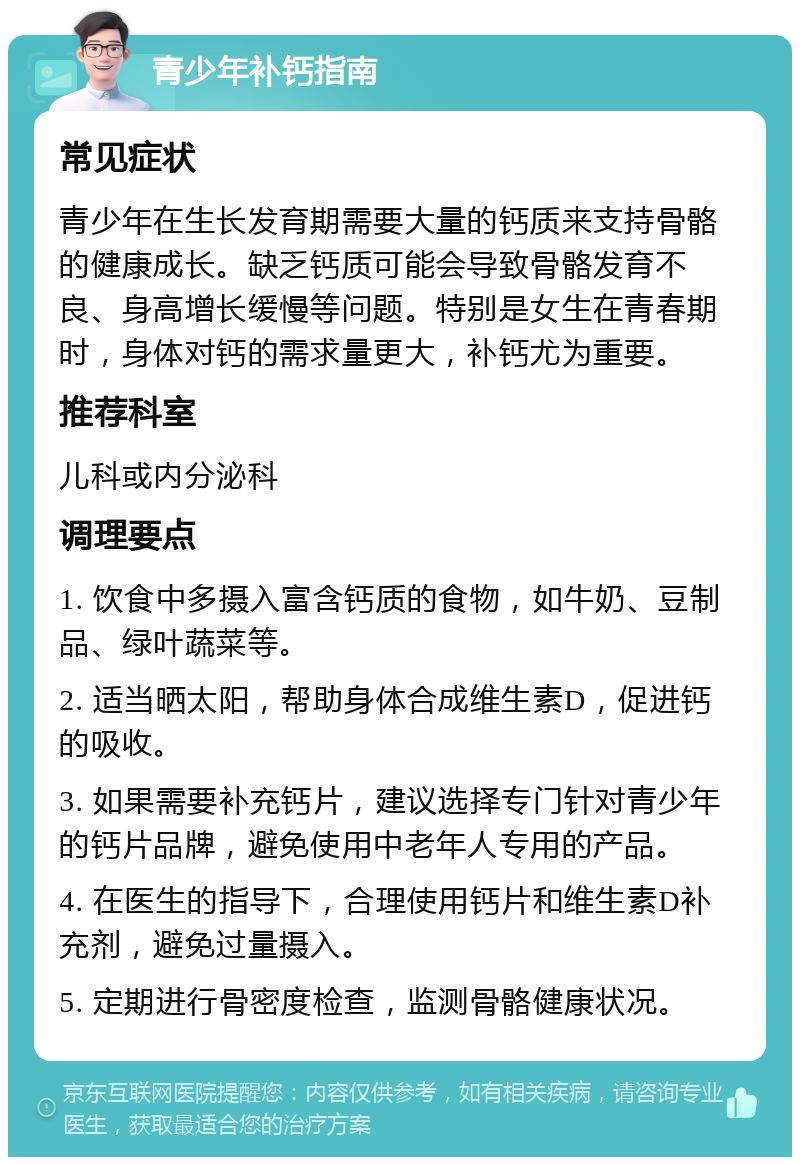 青少年补钙指南 常见症状 青少年在生长发育期需要大量的钙质来支持骨骼的健康成长。缺乏钙质可能会导致骨骼发育不良、身高增长缓慢等问题。特别是女生在青春期时，身体对钙的需求量更大，补钙尤为重要。 推荐科室 儿科或内分泌科 调理要点 1. 饮食中多摄入富含钙质的食物，如牛奶、豆制品、绿叶蔬菜等。 2. 适当晒太阳，帮助身体合成维生素D，促进钙的吸收。 3. 如果需要补充钙片，建议选择专门针对青少年的钙片品牌，避免使用中老年人专用的产品。 4. 在医生的指导下，合理使用钙片和维生素D补充剂，避免过量摄入。 5. 定期进行骨密度检查，监测骨骼健康状况。