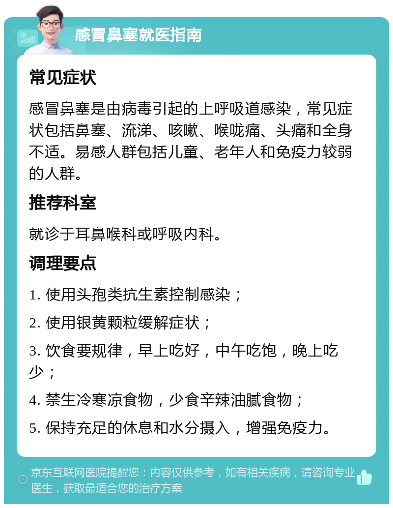 感冒鼻塞就医指南 常见症状 感冒鼻塞是由病毒引起的上呼吸道感染，常见症状包括鼻塞、流涕、咳嗽、喉咙痛、头痛和全身不适。易感人群包括儿童、老年人和免疫力较弱的人群。 推荐科室 就诊于耳鼻喉科或呼吸内科。 调理要点 1. 使用头孢类抗生素控制感染； 2. 使用银黄颗粒缓解症状； 3. 饮食要规律，早上吃好，中午吃饱，晚上吃少； 4. 禁生冷寒凉食物，少食辛辣油腻食物； 5. 保持充足的休息和水分摄入，增强免疫力。