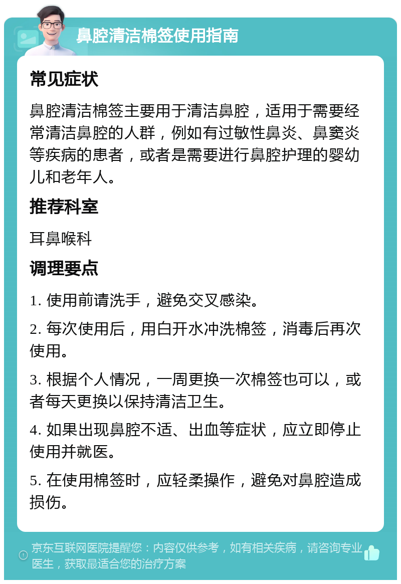 鼻腔清洁棉签使用指南 常见症状 鼻腔清洁棉签主要用于清洁鼻腔，适用于需要经常清洁鼻腔的人群，例如有过敏性鼻炎、鼻窦炎等疾病的患者，或者是需要进行鼻腔护理的婴幼儿和老年人。 推荐科室 耳鼻喉科 调理要点 1. 使用前请洗手，避免交叉感染。 2. 每次使用后，用白开水冲洗棉签，消毒后再次使用。 3. 根据个人情况，一周更换一次棉签也可以，或者每天更换以保持清洁卫生。 4. 如果出现鼻腔不适、出血等症状，应立即停止使用并就医。 5. 在使用棉签时，应轻柔操作，避免对鼻腔造成损伤。