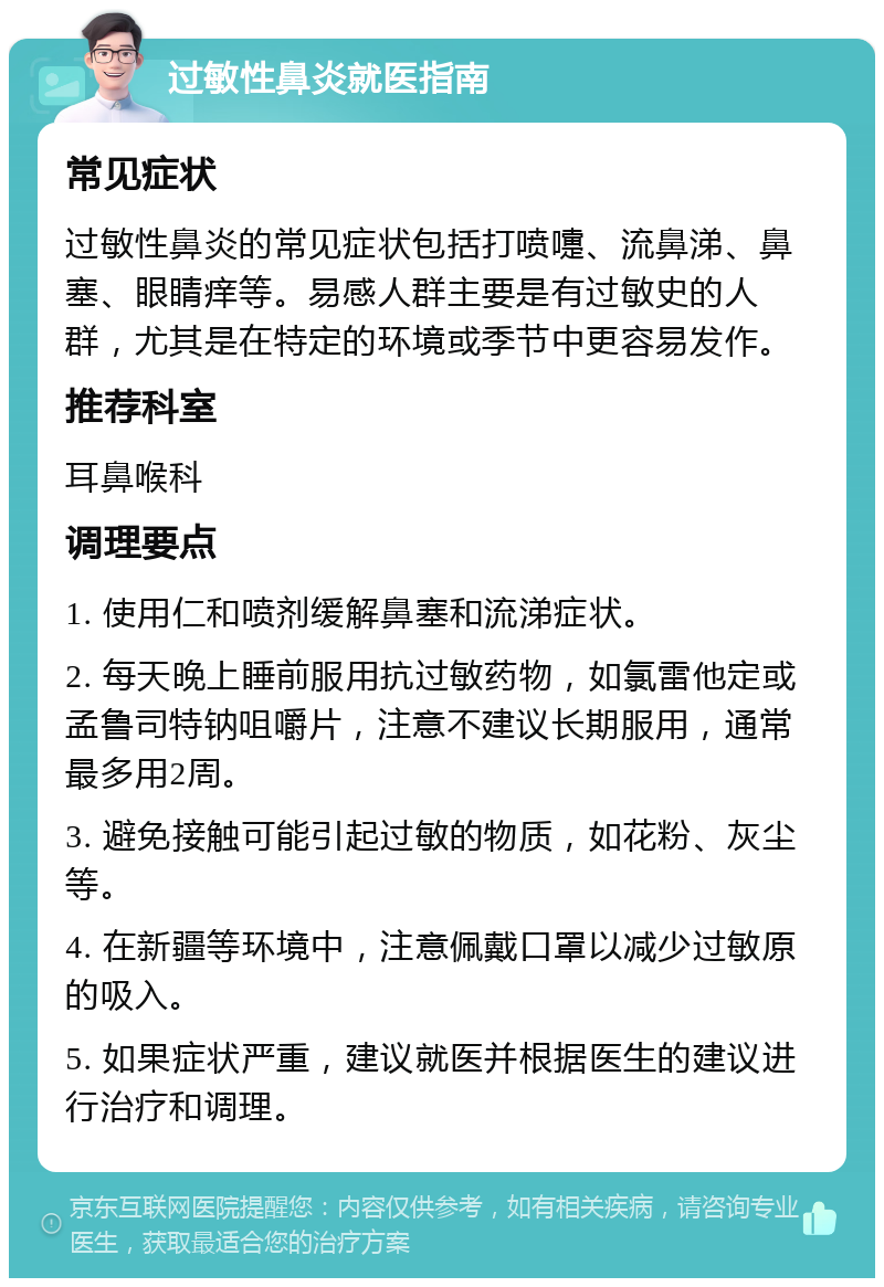 过敏性鼻炎就医指南 常见症状 过敏性鼻炎的常见症状包括打喷嚏、流鼻涕、鼻塞、眼睛痒等。易感人群主要是有过敏史的人群，尤其是在特定的环境或季节中更容易发作。 推荐科室 耳鼻喉科 调理要点 1. 使用仁和喷剂缓解鼻塞和流涕症状。 2. 每天晚上睡前服用抗过敏药物，如氯雷他定或孟鲁司特钠咀嚼片，注意不建议长期服用，通常最多用2周。 3. 避免接触可能引起过敏的物质，如花粉、灰尘等。 4. 在新疆等环境中，注意佩戴口罩以减少过敏原的吸入。 5. 如果症状严重，建议就医并根据医生的建议进行治疗和调理。