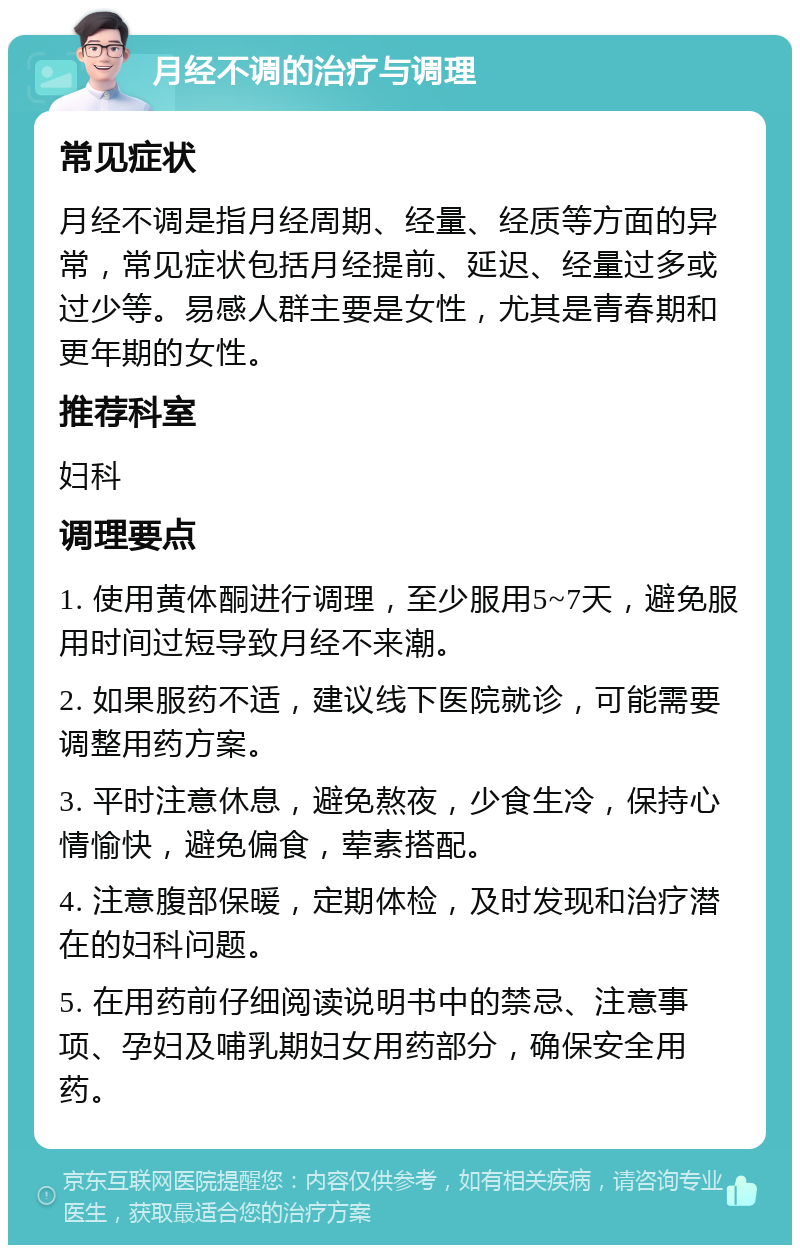 月经不调的治疗与调理 常见症状 月经不调是指月经周期、经量、经质等方面的异常，常见症状包括月经提前、延迟、经量过多或过少等。易感人群主要是女性，尤其是青春期和更年期的女性。 推荐科室 妇科 调理要点 1. 使用黄体酮进行调理，至少服用5~7天，避免服用时间过短导致月经不来潮。 2. 如果服药不适，建议线下医院就诊，可能需要调整用药方案。 3. 平时注意休息，避免熬夜，少食生冷，保持心情愉快，避免偏食，荤素搭配。 4. 注意腹部保暖，定期体检，及时发现和治疗潜在的妇科问题。 5. 在用药前仔细阅读说明书中的禁忌、注意事项、孕妇及哺乳期妇女用药部分，确保安全用药。