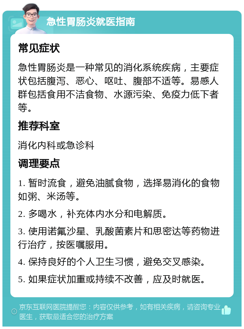 急性胃肠炎就医指南 常见症状 急性胃肠炎是一种常见的消化系统疾病，主要症状包括腹泻、恶心、呕吐、腹部不适等。易感人群包括食用不洁食物、水源污染、免疫力低下者等。 推荐科室 消化内科或急诊科 调理要点 1. 暂时流食，避免油腻食物，选择易消化的食物如粥、米汤等。 2. 多喝水，补充体内水分和电解质。 3. 使用诺氟沙星、乳酸菌素片和思密达等药物进行治疗，按医嘱服用。 4. 保持良好的个人卫生习惯，避免交叉感染。 5. 如果症状加重或持续不改善，应及时就医。