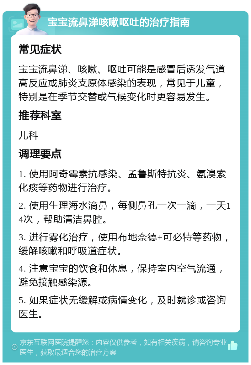 宝宝流鼻涕咳嗽呕吐的治疗指南 常见症状 宝宝流鼻涕、咳嗽、呕吐可能是感冒后诱发气道高反应或肺炎支原体感染的表现，常见于儿童，特别是在季节交替或气候变化时更容易发生。 推荐科室 儿科 调理要点 1. 使用阿奇霉素抗感染、孟鲁斯特抗炎、氨溴索化痰等药物进行治疗。 2. 使用生理海水滴鼻，每侧鼻孔一次一滴，一天14次，帮助清洁鼻腔。 3. 进行雾化治疗，使用布地奈德+可必特等药物，缓解咳嗽和呼吸道症状。 4. 注意宝宝的饮食和休息，保持室内空气流通，避免接触感染源。 5. 如果症状无缓解或病情变化，及时就诊或咨询医生。