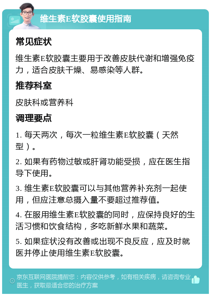 维生素E软胶囊使用指南 常见症状 维生素E软胶囊主要用于改善皮肤代谢和增强免疫力，适合皮肤干燥、易感染等人群。 推荐科室 皮肤科或营养科 调理要点 1. 每天两次，每次一粒维生素E软胶囊（天然型）。 2. 如果有药物过敏或肝肾功能受损，应在医生指导下使用。 3. 维生素E软胶囊可以与其他营养补充剂一起使用，但应注意总摄入量不要超过推荐值。 4. 在服用维生素E软胶囊的同时，应保持良好的生活习惯和饮食结构，多吃新鲜水果和蔬菜。 5. 如果症状没有改善或出现不良反应，应及时就医并停止使用维生素E软胶囊。