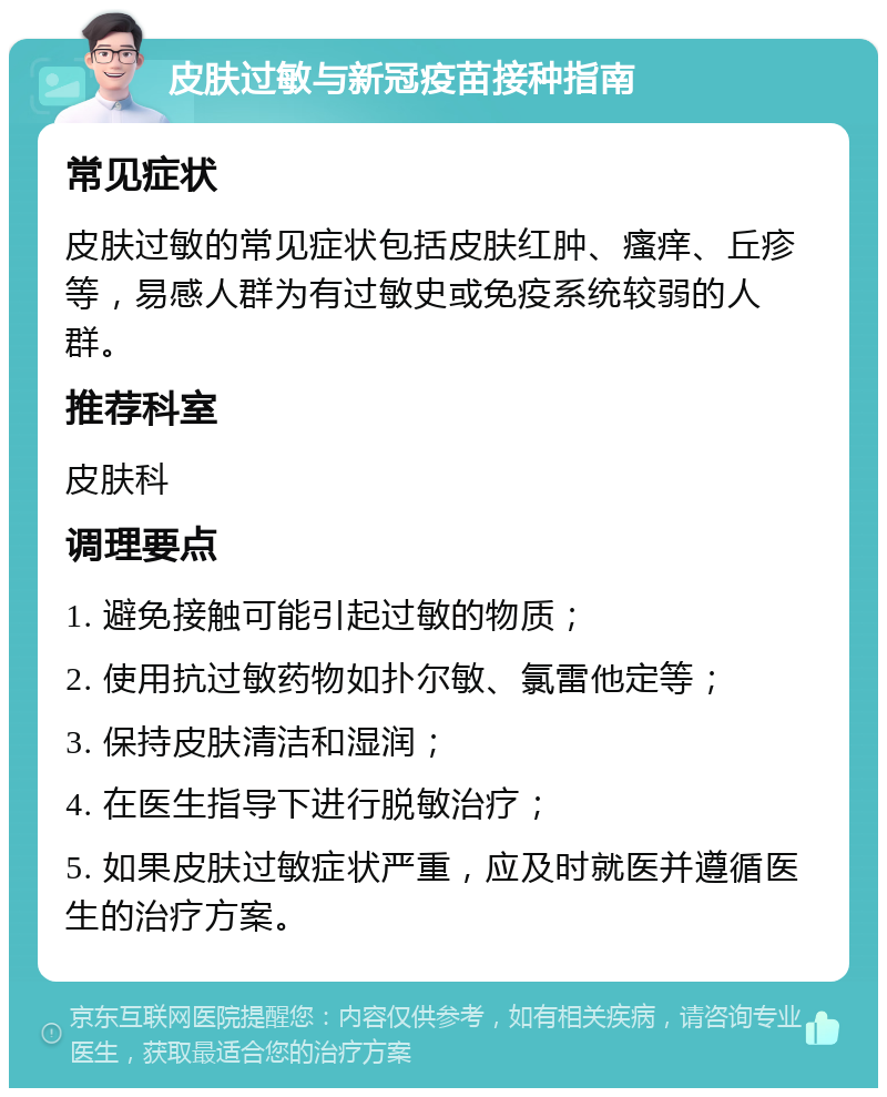 皮肤过敏与新冠疫苗接种指南 常见症状 皮肤过敏的常见症状包括皮肤红肿、瘙痒、丘疹等，易感人群为有过敏史或免疫系统较弱的人群。 推荐科室 皮肤科 调理要点 1. 避免接触可能引起过敏的物质； 2. 使用抗过敏药物如扑尔敏、氯雷他定等； 3. 保持皮肤清洁和湿润； 4. 在医生指导下进行脱敏治疗； 5. 如果皮肤过敏症状严重，应及时就医并遵循医生的治疗方案。