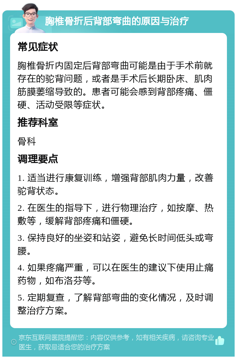 胸椎骨折后背部弯曲的原因与治疗 常见症状 胸椎骨折内固定后背部弯曲可能是由于手术前就存在的驼背问题，或者是手术后长期卧床、肌肉筋膜萎缩导致的。患者可能会感到背部疼痛、僵硬、活动受限等症状。 推荐科室 骨科 调理要点 1. 适当进行康复训练，增强背部肌肉力量，改善驼背状态。 2. 在医生的指导下，进行物理治疗，如按摩、热敷等，缓解背部疼痛和僵硬。 3. 保持良好的坐姿和站姿，避免长时间低头或弯腰。 4. 如果疼痛严重，可以在医生的建议下使用止痛药物，如布洛芬等。 5. 定期复查，了解背部弯曲的变化情况，及时调整治疗方案。