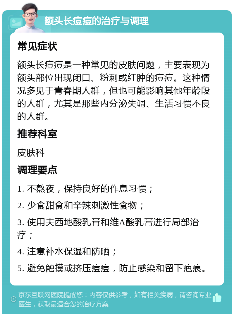 额头长痘痘的治疗与调理 常见症状 额头长痘痘是一种常见的皮肤问题，主要表现为额头部位出现闭口、粉刺或红肿的痘痘。这种情况多见于青春期人群，但也可能影响其他年龄段的人群，尤其是那些内分泌失调、生活习惯不良的人群。 推荐科室 皮肤科 调理要点 1. 不熬夜，保持良好的作息习惯； 2. 少食甜食和辛辣刺激性食物； 3. 使用夫西地酸乳膏和维A酸乳膏进行局部治疗； 4. 注意补水保湿和防晒； 5. 避免触摸或挤压痘痘，防止感染和留下疤痕。