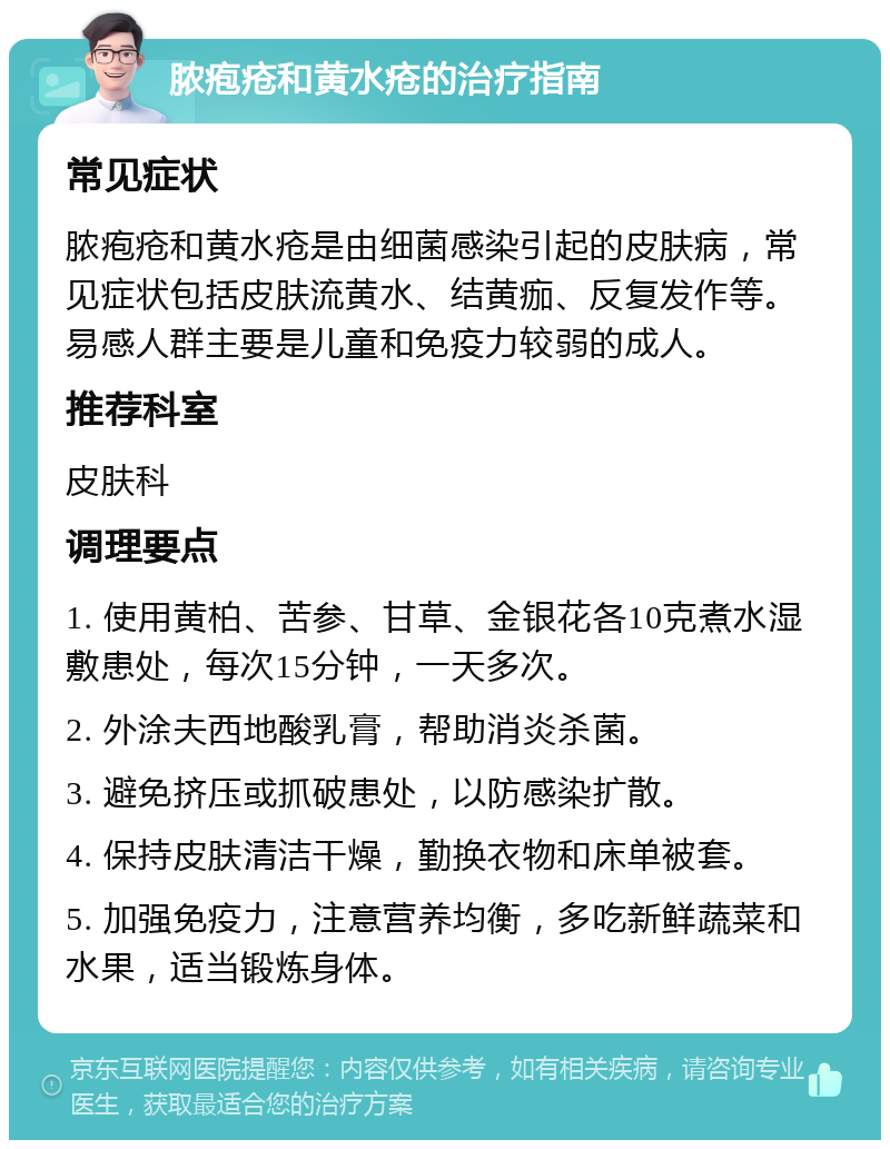 脓疱疮和黄水疮的治疗指南 常见症状 脓疱疮和黄水疮是由细菌感染引起的皮肤病，常见症状包括皮肤流黄水、结黄痂、反复发作等。易感人群主要是儿童和免疫力较弱的成人。 推荐科室 皮肤科 调理要点 1. 使用黄柏、苦参、甘草、金银花各10克煮水湿敷患处，每次15分钟，一天多次。 2. 外涂夫西地酸乳膏，帮助消炎杀菌。 3. 避免挤压或抓破患处，以防感染扩散。 4. 保持皮肤清洁干燥，勤换衣物和床单被套。 5. 加强免疫力，注意营养均衡，多吃新鲜蔬菜和水果，适当锻炼身体。