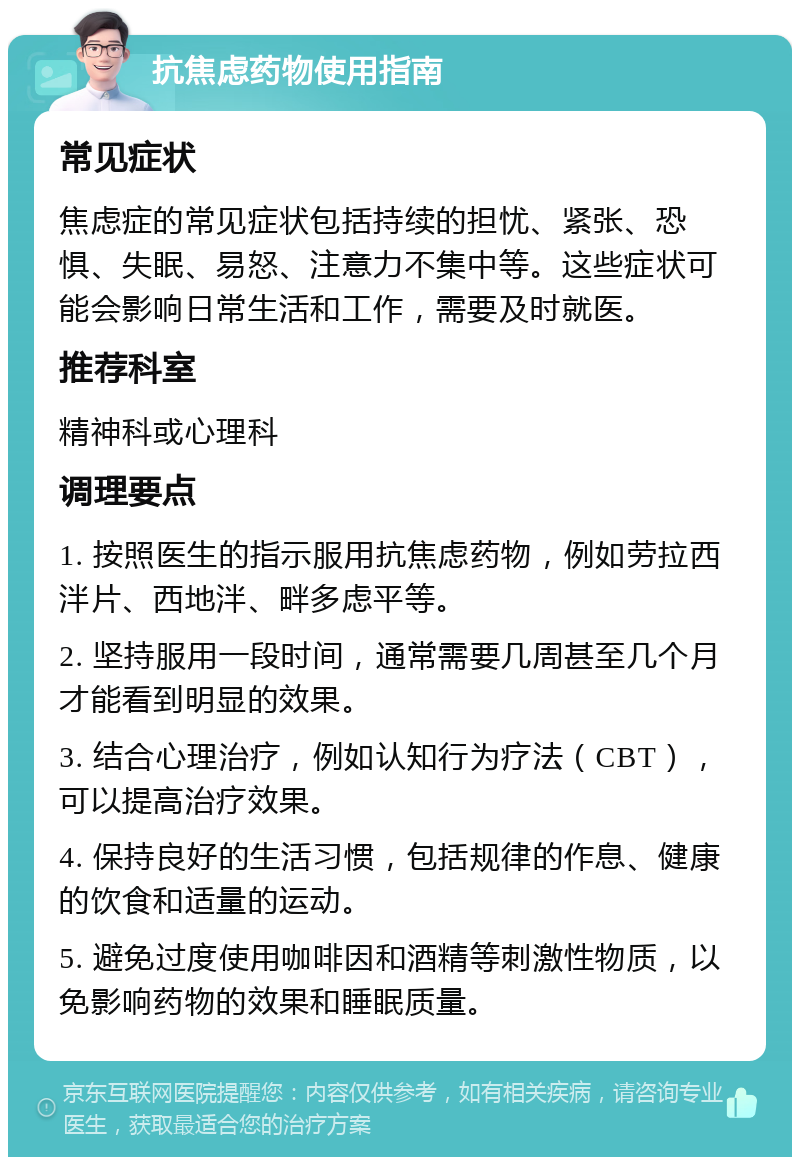 抗焦虑药物使用指南 常见症状 焦虑症的常见症状包括持续的担忧、紧张、恐惧、失眠、易怒、注意力不集中等。这些症状可能会影响日常生活和工作，需要及时就医。 推荐科室 精神科或心理科 调理要点 1. 按照医生的指示服用抗焦虑药物，例如劳拉西泮片、西地泮、畔多虑平等。 2. 坚持服用一段时间，通常需要几周甚至几个月才能看到明显的效果。 3. 结合心理治疗，例如认知行为疗法（CBT），可以提高治疗效果。 4. 保持良好的生活习惯，包括规律的作息、健康的饮食和适量的运动。 5. 避免过度使用咖啡因和酒精等刺激性物质，以免影响药物的效果和睡眠质量。