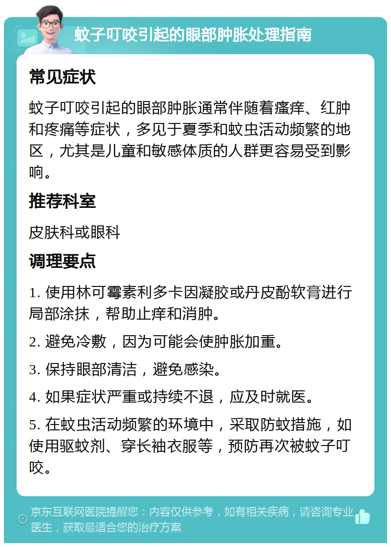 蚊子叮咬引起的眼部肿胀处理指南 常见症状 蚊子叮咬引起的眼部肿胀通常伴随着瘙痒、红肿和疼痛等症状，多见于夏季和蚊虫活动频繁的地区，尤其是儿童和敏感体质的人群更容易受到影响。 推荐科室 皮肤科或眼科 调理要点 1. 使用林可霉素利多卡因凝胶或丹皮酚软膏进行局部涂抹，帮助止痒和消肿。 2. 避免冷敷，因为可能会使肿胀加重。 3. 保持眼部清洁，避免感染。 4. 如果症状严重或持续不退，应及时就医。 5. 在蚊虫活动频繁的环境中，采取防蚊措施，如使用驱蚊剂、穿长袖衣服等，预防再次被蚊子叮咬。