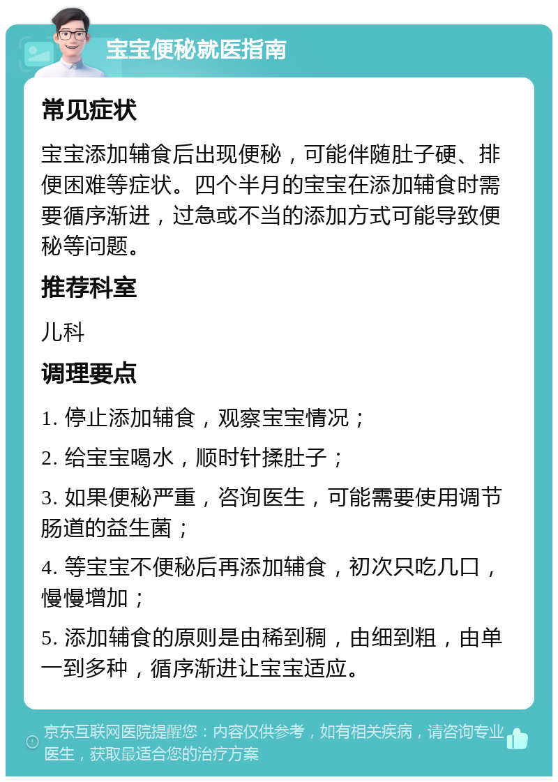 宝宝便秘就医指南 常见症状 宝宝添加辅食后出现便秘，可能伴随肚子硬、排便困难等症状。四个半月的宝宝在添加辅食时需要循序渐进，过急或不当的添加方式可能导致便秘等问题。 推荐科室 儿科 调理要点 1. 停止添加辅食，观察宝宝情况； 2. 给宝宝喝水，顺时针揉肚子； 3. 如果便秘严重，咨询医生，可能需要使用调节肠道的益生菌； 4. 等宝宝不便秘后再添加辅食，初次只吃几口，慢慢增加； 5. 添加辅食的原则是由稀到稠，由细到粗，由单一到多种，循序渐进让宝宝适应。