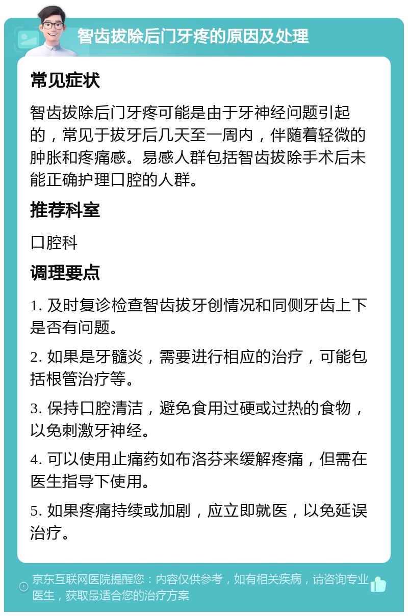 智齿拔除后门牙疼的原因及处理 常见症状 智齿拔除后门牙疼可能是由于牙神经问题引起的，常见于拔牙后几天至一周内，伴随着轻微的肿胀和疼痛感。易感人群包括智齿拔除手术后未能正确护理口腔的人群。 推荐科室 口腔科 调理要点 1. 及时复诊检查智齿拔牙创情况和同侧牙齿上下是否有问题。 2. 如果是牙髓炎，需要进行相应的治疗，可能包括根管治疗等。 3. 保持口腔清洁，避免食用过硬或过热的食物，以免刺激牙神经。 4. 可以使用止痛药如布洛芬来缓解疼痛，但需在医生指导下使用。 5. 如果疼痛持续或加剧，应立即就医，以免延误治疗。