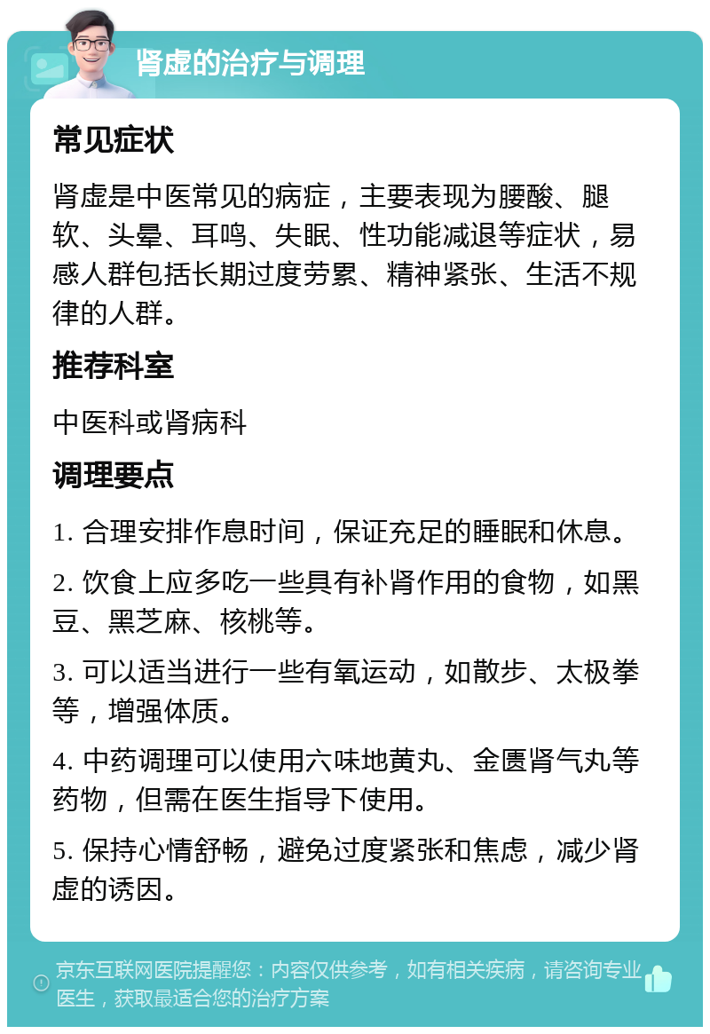 肾虚的治疗与调理 常见症状 肾虚是中医常见的病症，主要表现为腰酸、腿软、头晕、耳鸣、失眠、性功能减退等症状，易感人群包括长期过度劳累、精神紧张、生活不规律的人群。 推荐科室 中医科或肾病科 调理要点 1. 合理安排作息时间，保证充足的睡眠和休息。 2. 饮食上应多吃一些具有补肾作用的食物，如黑豆、黑芝麻、核桃等。 3. 可以适当进行一些有氧运动，如散步、太极拳等，增强体质。 4. 中药调理可以使用六味地黄丸、金匮肾气丸等药物，但需在医生指导下使用。 5. 保持心情舒畅，避免过度紧张和焦虑，减少肾虚的诱因。