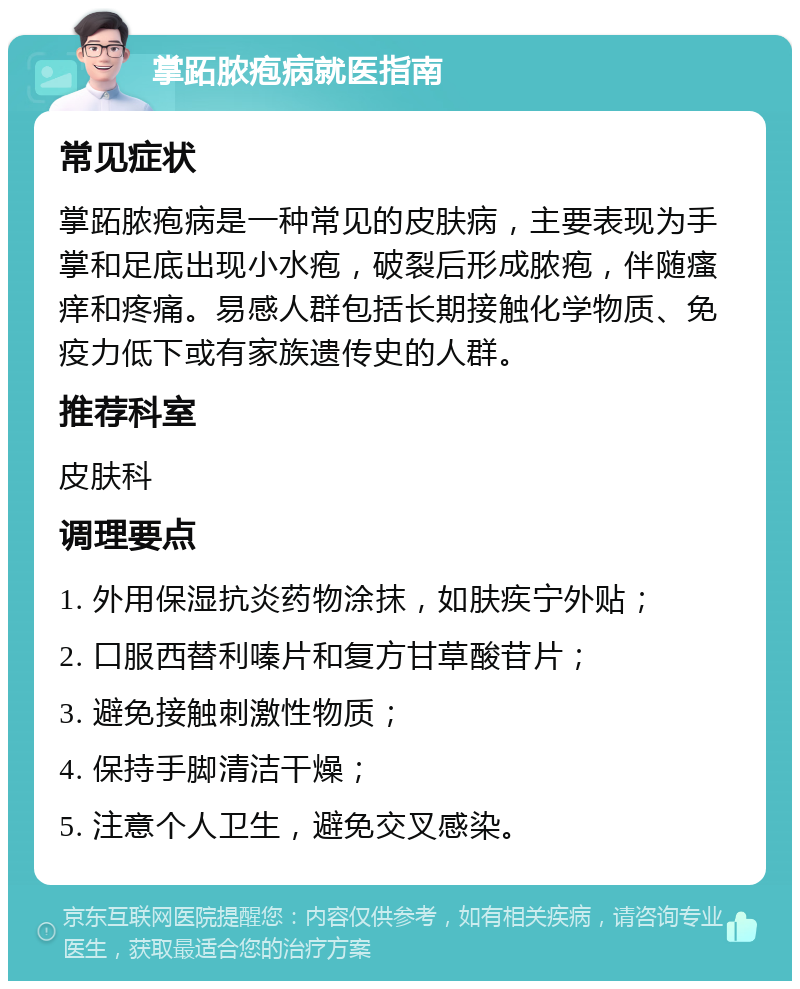 掌跖脓疱病就医指南 常见症状 掌跖脓疱病是一种常见的皮肤病，主要表现为手掌和足底出现小水疱，破裂后形成脓疱，伴随瘙痒和疼痛。易感人群包括长期接触化学物质、免疫力低下或有家族遗传史的人群。 推荐科室 皮肤科 调理要点 1. 外用保湿抗炎药物涂抹，如肤疾宁外贴； 2. 口服西替利嗪片和复方甘草酸苷片； 3. 避免接触刺激性物质； 4. 保持手脚清洁干燥； 5. 注意个人卫生，避免交叉感染。