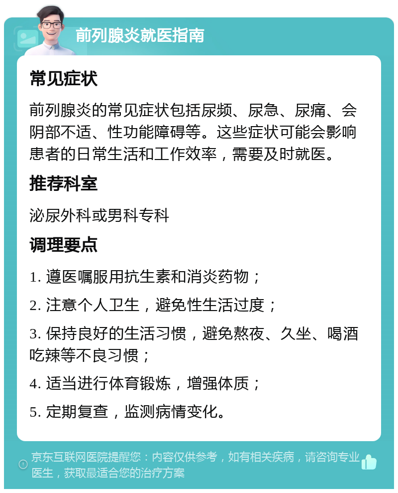 前列腺炎就医指南 常见症状 前列腺炎的常见症状包括尿频、尿急、尿痛、会阴部不适、性功能障碍等。这些症状可能会影响患者的日常生活和工作效率，需要及时就医。 推荐科室 泌尿外科或男科专科 调理要点 1. 遵医嘱服用抗生素和消炎药物； 2. 注意个人卫生，避免性生活过度； 3. 保持良好的生活习惯，避免熬夜、久坐、喝酒吃辣等不良习惯； 4. 适当进行体育锻炼，增强体质； 5. 定期复查，监测病情变化。