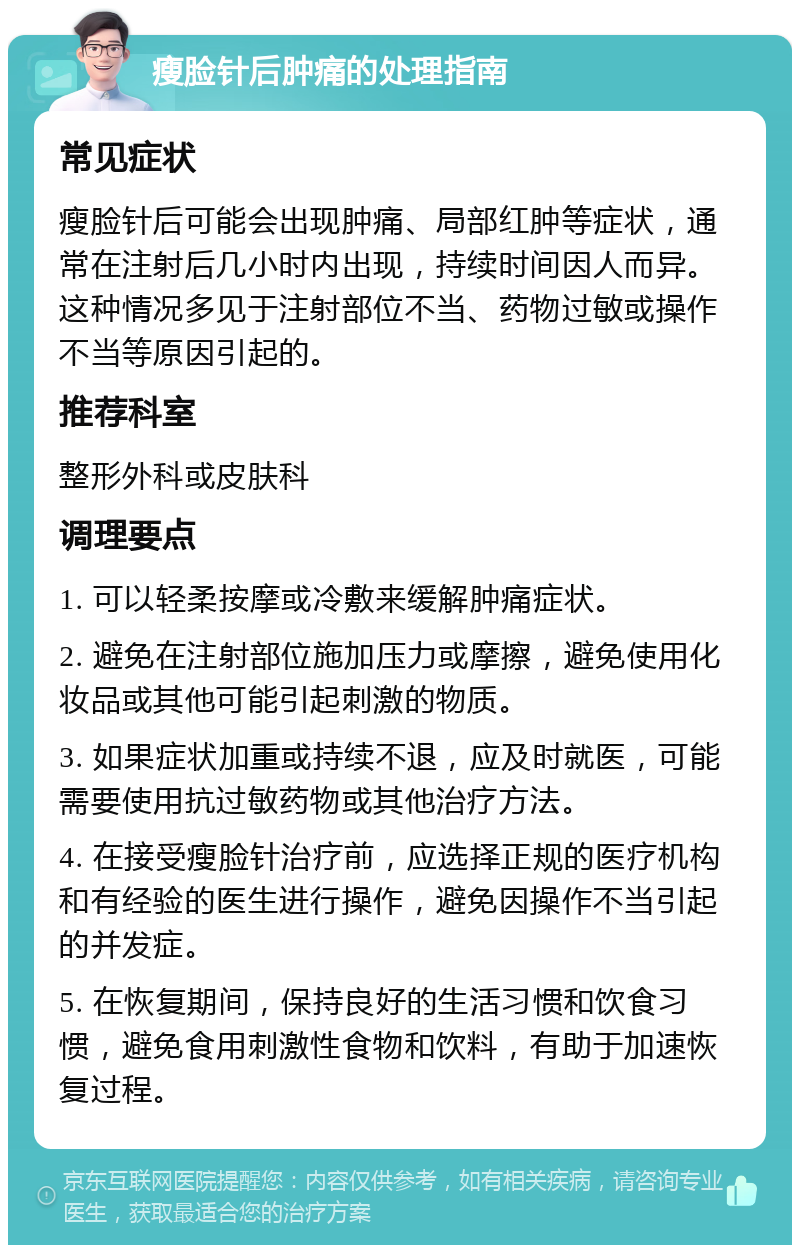 瘦脸针后肿痛的处理指南 常见症状 瘦脸针后可能会出现肿痛、局部红肿等症状，通常在注射后几小时内出现，持续时间因人而异。这种情况多见于注射部位不当、药物过敏或操作不当等原因引起的。 推荐科室 整形外科或皮肤科 调理要点 1. 可以轻柔按摩或冷敷来缓解肿痛症状。 2. 避免在注射部位施加压力或摩擦，避免使用化妆品或其他可能引起刺激的物质。 3. 如果症状加重或持续不退，应及时就医，可能需要使用抗过敏药物或其他治疗方法。 4. 在接受瘦脸针治疗前，应选择正规的医疗机构和有经验的医生进行操作，避免因操作不当引起的并发症。 5. 在恢复期间，保持良好的生活习惯和饮食习惯，避免食用刺激性食物和饮料，有助于加速恢复过程。