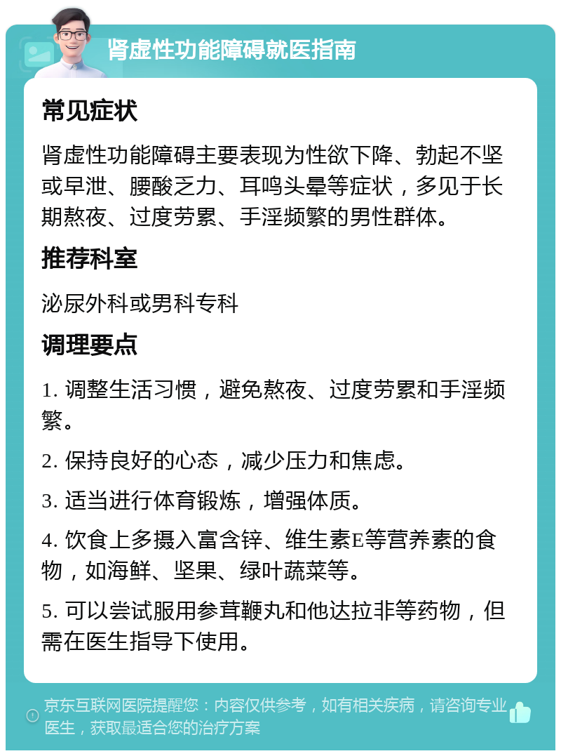 肾虚性功能障碍就医指南 常见症状 肾虚性功能障碍主要表现为性欲下降、勃起不坚或早泄、腰酸乏力、耳鸣头晕等症状，多见于长期熬夜、过度劳累、手淫频繁的男性群体。 推荐科室 泌尿外科或男科专科 调理要点 1. 调整生活习惯，避免熬夜、过度劳累和手淫频繁。 2. 保持良好的心态，减少压力和焦虑。 3. 适当进行体育锻炼，增强体质。 4. 饮食上多摄入富含锌、维生素E等营养素的食物，如海鲜、坚果、绿叶蔬菜等。 5. 可以尝试服用参茸鞭丸和他达拉非等药物，但需在医生指导下使用。