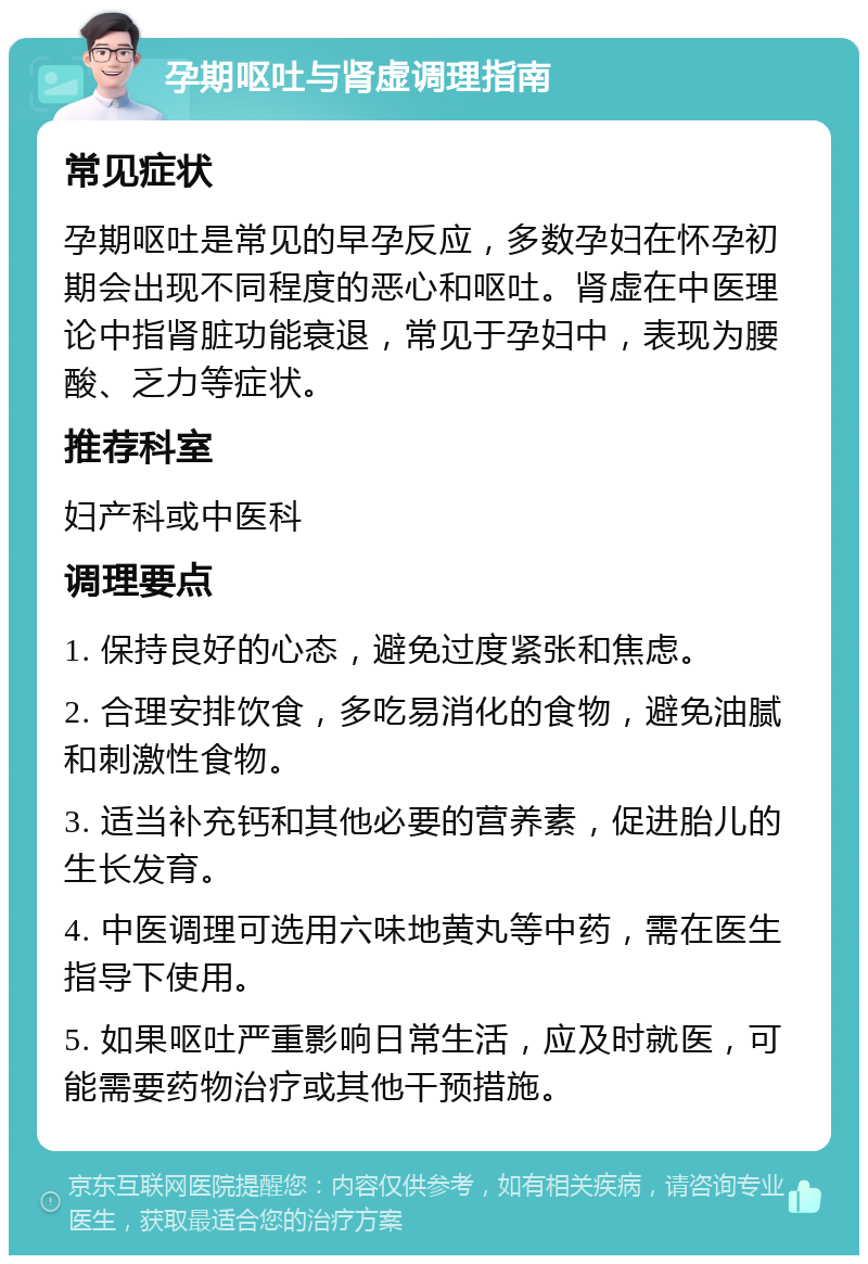 孕期呕吐与肾虚调理指南 常见症状 孕期呕吐是常见的早孕反应，多数孕妇在怀孕初期会出现不同程度的恶心和呕吐。肾虚在中医理论中指肾脏功能衰退，常见于孕妇中，表现为腰酸、乏力等症状。 推荐科室 妇产科或中医科 调理要点 1. 保持良好的心态，避免过度紧张和焦虑。 2. 合理安排饮食，多吃易消化的食物，避免油腻和刺激性食物。 3. 适当补充钙和其他必要的营养素，促进胎儿的生长发育。 4. 中医调理可选用六味地黄丸等中药，需在医生指导下使用。 5. 如果呕吐严重影响日常生活，应及时就医，可能需要药物治疗或其他干预措施。