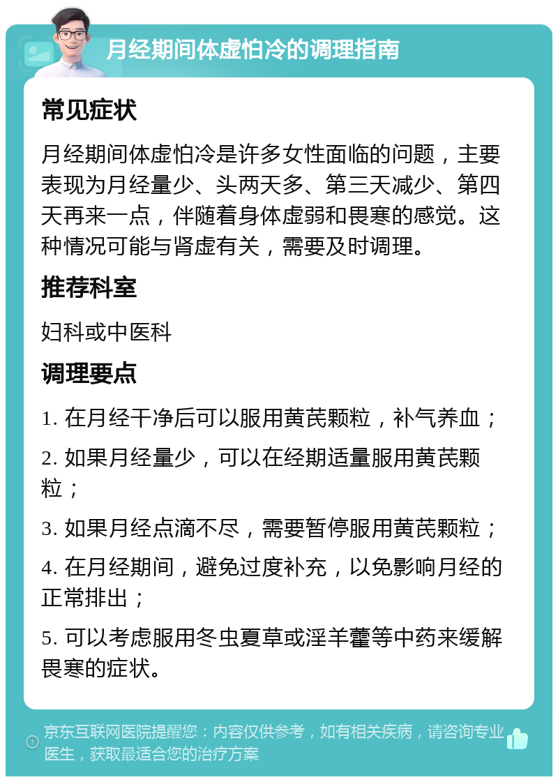 月经期间体虚怕冷的调理指南 常见症状 月经期间体虚怕冷是许多女性面临的问题，主要表现为月经量少、头两天多、第三天减少、第四天再来一点，伴随着身体虚弱和畏寒的感觉。这种情况可能与肾虚有关，需要及时调理。 推荐科室 妇科或中医科 调理要点 1. 在月经干净后可以服用黄芪颗粒，补气养血； 2. 如果月经量少，可以在经期适量服用黄芪颗粒； 3. 如果月经点滴不尽，需要暂停服用黄芪颗粒； 4. 在月经期间，避免过度补充，以免影响月经的正常排出； 5. 可以考虑服用冬虫夏草或淫羊藿等中药来缓解畏寒的症状。