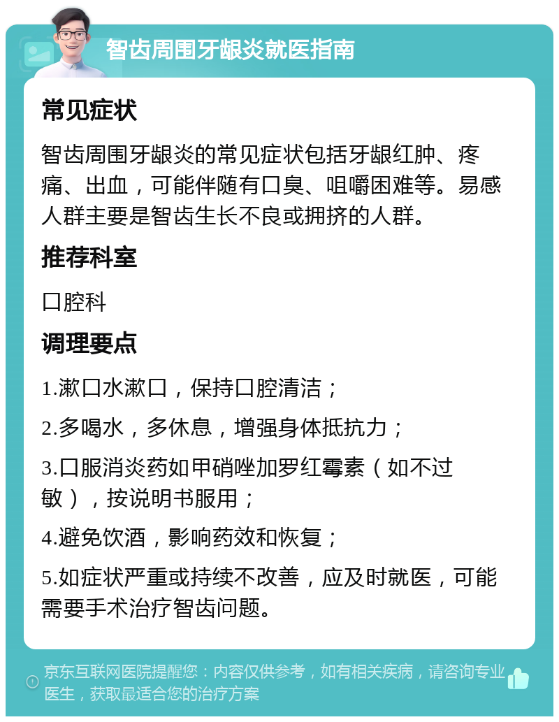 智齿周围牙龈炎就医指南 常见症状 智齿周围牙龈炎的常见症状包括牙龈红肿、疼痛、出血，可能伴随有口臭、咀嚼困难等。易感人群主要是智齿生长不良或拥挤的人群。 推荐科室 口腔科 调理要点 1.漱口水漱口，保持口腔清洁； 2.多喝水，多休息，增强身体抵抗力； 3.口服消炎药如甲硝唑加罗红霉素（如不过敏），按说明书服用； 4.避免饮酒，影响药效和恢复； 5.如症状严重或持续不改善，应及时就医，可能需要手术治疗智齿问题。