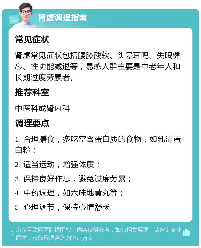 肾虚调理指南 常见症状 肾虚常见症状包括腰膝酸软、头晕耳鸣、失眠健忘、性功能减退等，易感人群主要是中老年人和长期过度劳累者。 推荐科室 中医科或肾内科 调理要点 1. 合理膳食，多吃富含蛋白质的食物，如乳清蛋白粉； 2. 适当运动，增强体质； 3. 保持良好作息，避免过度劳累； 4. 中药调理，如六味地黄丸等； 5. 心理调节，保持心情舒畅。