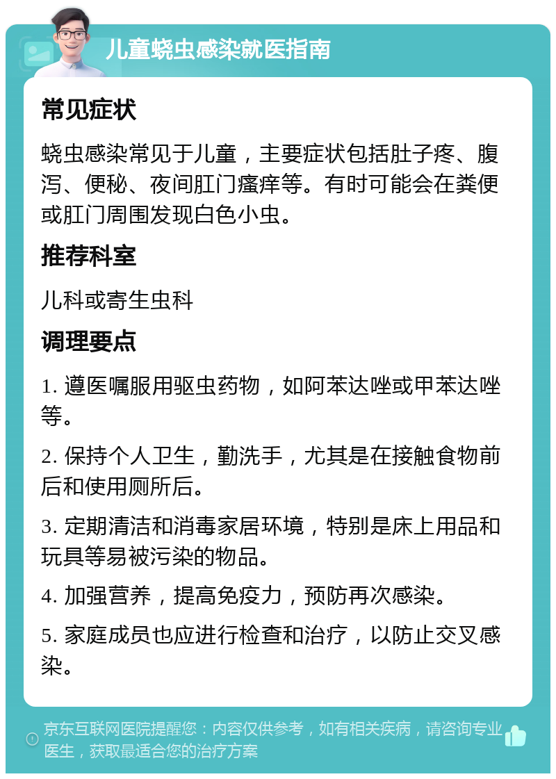 儿童蛲虫感染就医指南 常见症状 蛲虫感染常见于儿童，主要症状包括肚子疼、腹泻、便秘、夜间肛门瘙痒等。有时可能会在粪便或肛门周围发现白色小虫。 推荐科室 儿科或寄生虫科 调理要点 1. 遵医嘱服用驱虫药物，如阿苯达唑或甲苯达唑等。 2. 保持个人卫生，勤洗手，尤其是在接触食物前后和使用厕所后。 3. 定期清洁和消毒家居环境，特别是床上用品和玩具等易被污染的物品。 4. 加强营养，提高免疫力，预防再次感染。 5. 家庭成员也应进行检查和治疗，以防止交叉感染。