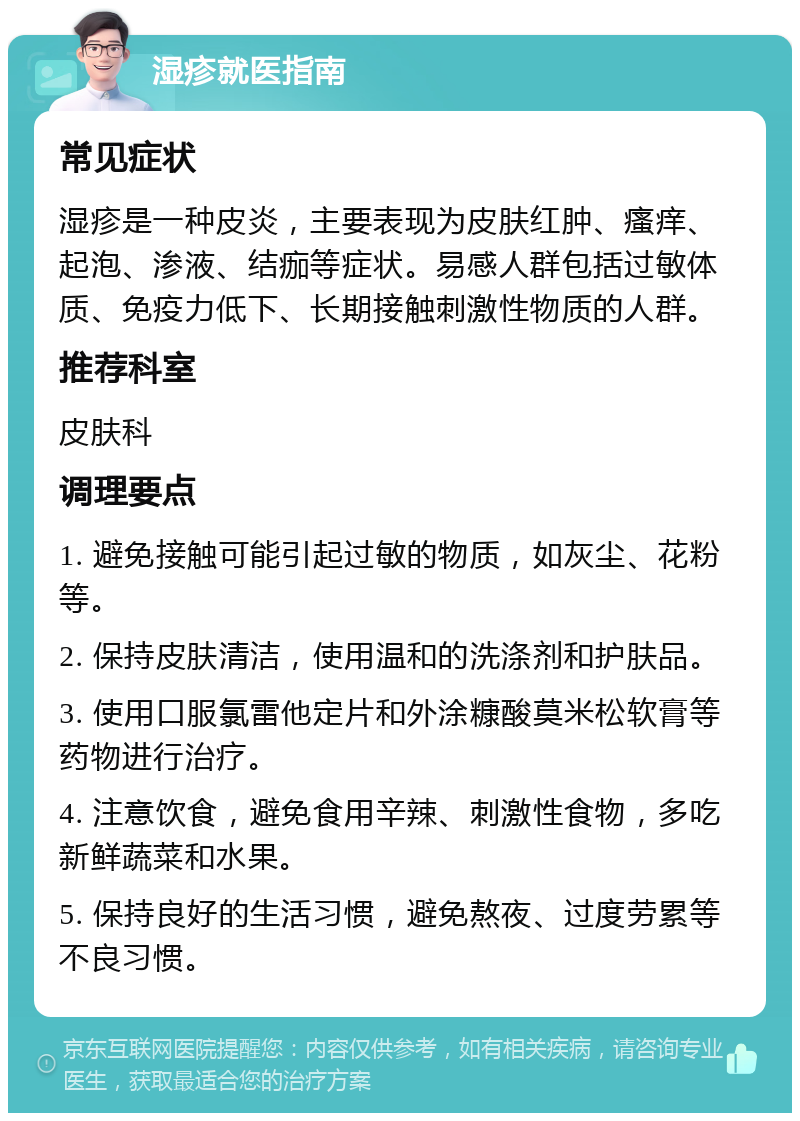 湿疹就医指南 常见症状 湿疹是一种皮炎，主要表现为皮肤红肿、瘙痒、起泡、渗液、结痂等症状。易感人群包括过敏体质、免疫力低下、长期接触刺激性物质的人群。 推荐科室 皮肤科 调理要点 1. 避免接触可能引起过敏的物质，如灰尘、花粉等。 2. 保持皮肤清洁，使用温和的洗涤剂和护肤品。 3. 使用口服氯雷他定片和外涂糠酸莫米松软膏等药物进行治疗。 4. 注意饮食，避免食用辛辣、刺激性食物，多吃新鲜蔬菜和水果。 5. 保持良好的生活习惯，避免熬夜、过度劳累等不良习惯。