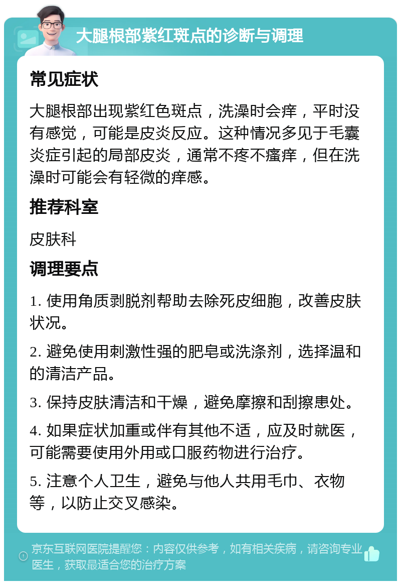 大腿根部紫红斑点的诊断与调理 常见症状 大腿根部出现紫红色斑点，洗澡时会痒，平时没有感觉，可能是皮炎反应。这种情况多见于毛囊炎症引起的局部皮炎，通常不疼不瘙痒，但在洗澡时可能会有轻微的痒感。 推荐科室 皮肤科 调理要点 1. 使用角质剥脱剂帮助去除死皮细胞，改善皮肤状况。 2. 避免使用刺激性强的肥皂或洗涤剂，选择温和的清洁产品。 3. 保持皮肤清洁和干燥，避免摩擦和刮擦患处。 4. 如果症状加重或伴有其他不适，应及时就医，可能需要使用外用或口服药物进行治疗。 5. 注意个人卫生，避免与他人共用毛巾、衣物等，以防止交叉感染。