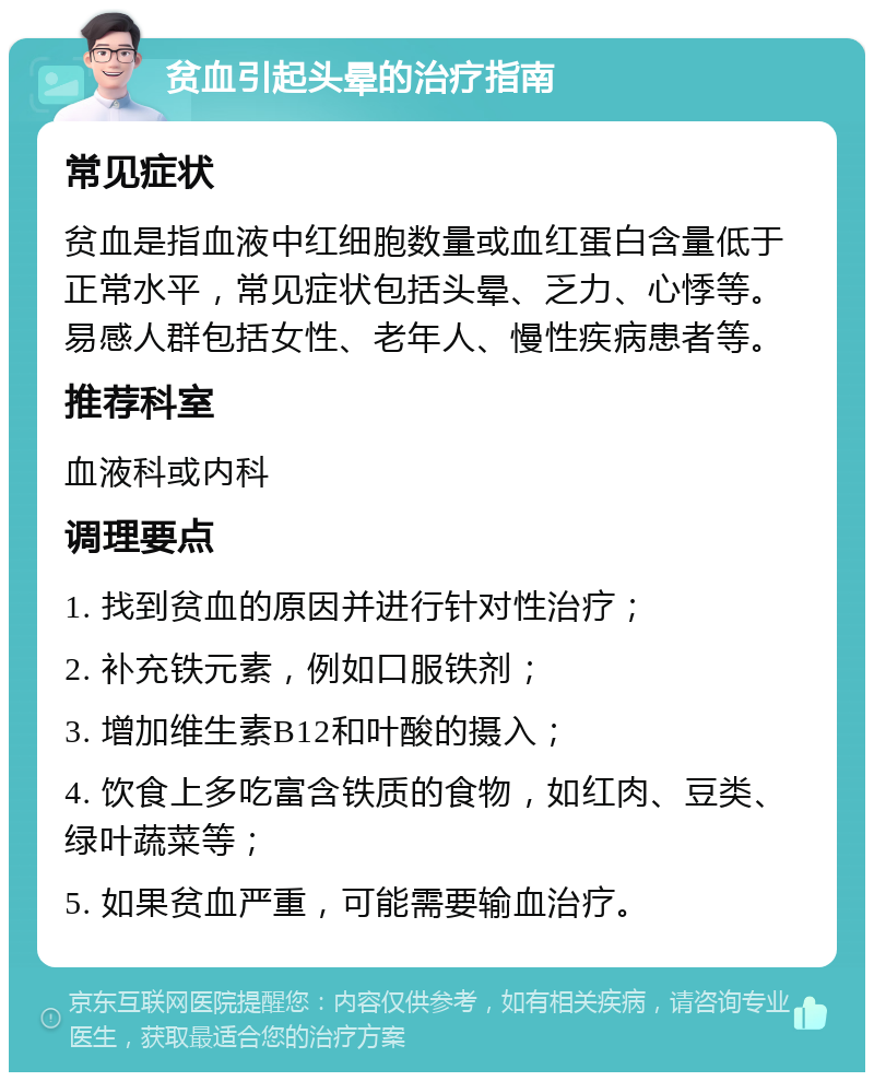 贫血引起头晕的治疗指南 常见症状 贫血是指血液中红细胞数量或血红蛋白含量低于正常水平，常见症状包括头晕、乏力、心悸等。易感人群包括女性、老年人、慢性疾病患者等。 推荐科室 血液科或内科 调理要点 1. 找到贫血的原因并进行针对性治疗； 2. 补充铁元素，例如口服铁剂； 3. 增加维生素B12和叶酸的摄入； 4. 饮食上多吃富含铁质的食物，如红肉、豆类、绿叶蔬菜等； 5. 如果贫血严重，可能需要输血治疗。