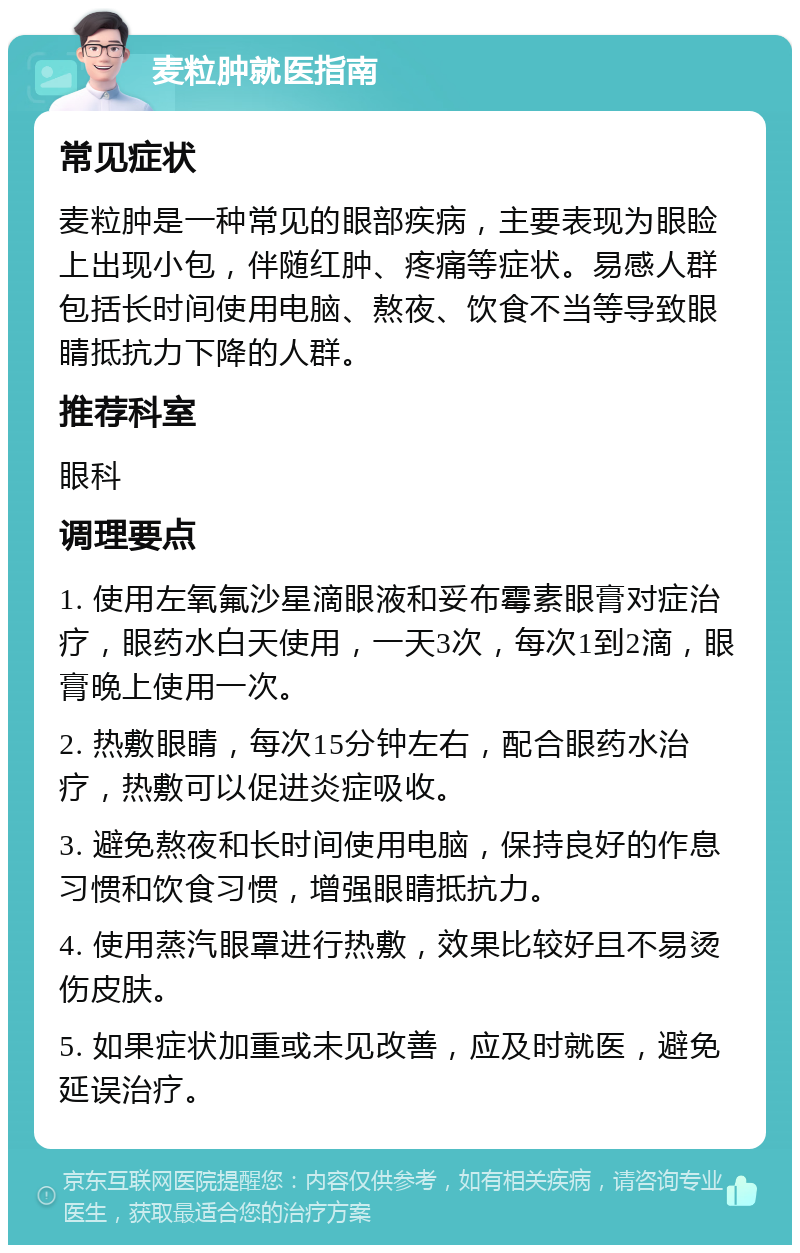 麦粒肿就医指南 常见症状 麦粒肿是一种常见的眼部疾病，主要表现为眼睑上出现小包，伴随红肿、疼痛等症状。易感人群包括长时间使用电脑、熬夜、饮食不当等导致眼睛抵抗力下降的人群。 推荐科室 眼科 调理要点 1. 使用左氧氟沙星滴眼液和妥布霉素眼膏对症治疗，眼药水白天使用，一天3次，每次1到2滴，眼膏晚上使用一次。 2. 热敷眼睛，每次15分钟左右，配合眼药水治疗，热敷可以促进炎症吸收。 3. 避免熬夜和长时间使用电脑，保持良好的作息习惯和饮食习惯，增强眼睛抵抗力。 4. 使用蒸汽眼罩进行热敷，效果比较好且不易烫伤皮肤。 5. 如果症状加重或未见改善，应及时就医，避免延误治疗。