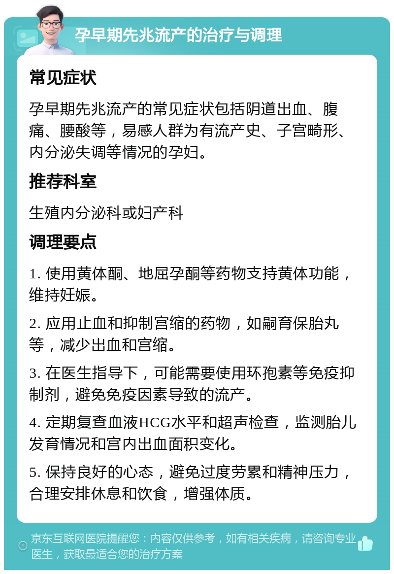 孕早期先兆流产的治疗与调理 常见症状 孕早期先兆流产的常见症状包括阴道出血、腹痛、腰酸等，易感人群为有流产史、子宫畸形、内分泌失调等情况的孕妇。 推荐科室 生殖内分泌科或妇产科 调理要点 1. 使用黄体酮、地屈孕酮等药物支持黄体功能，维持妊娠。 2. 应用止血和抑制宫缩的药物，如嗣育保胎丸等，减少出血和宫缩。 3. 在医生指导下，可能需要使用环孢素等免疫抑制剂，避免免疫因素导致的流产。 4. 定期复查血液HCG水平和超声检查，监测胎儿发育情况和宫内出血面积变化。 5. 保持良好的心态，避免过度劳累和精神压力，合理安排休息和饮食，增强体质。