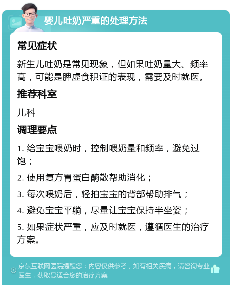 婴儿吐奶严重的处理方法 常见症状 新生儿吐奶是常见现象，但如果吐奶量大、频率高，可能是脾虚食积证的表现，需要及时就医。 推荐科室 儿科 调理要点 1. 给宝宝喂奶时，控制喂奶量和频率，避免过饱； 2. 使用复方胃蛋白酶散帮助消化； 3. 每次喂奶后，轻拍宝宝的背部帮助排气； 4. 避免宝宝平躺，尽量让宝宝保持半坐姿； 5. 如果症状严重，应及时就医，遵循医生的治疗方案。