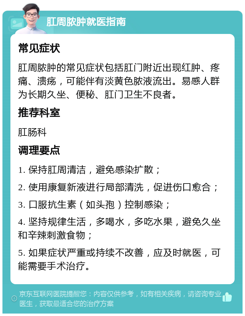 肛周脓肿就医指南 常见症状 肛周脓肿的常见症状包括肛门附近出现红肿、疼痛、溃疡，可能伴有淡黄色脓液流出。易感人群为长期久坐、便秘、肛门卫生不良者。 推荐科室 肛肠科 调理要点 1. 保持肛周清洁，避免感染扩散； 2. 使用康复新液进行局部清洗，促进伤口愈合； 3. 口服抗生素（如头孢）控制感染； 4. 坚持规律生活，多喝水，多吃水果，避免久坐和辛辣刺激食物； 5. 如果症状严重或持续不改善，应及时就医，可能需要手术治疗。